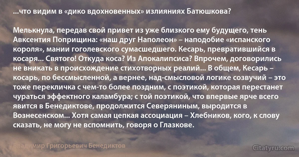 ...что видим в «дико вдохновенных» излияниях Батюшкова?

Мелькнула, передав свой привет из уже близкого ему будущего, тень Авксентия Поприщина: «наш друг Наполеон» – наподобие «испанского короля», мании гоголевского сумасшедшего. Кесарь, превратившийся в косаря... Святого! Откуда коса? Из Апокалипсиса? Впрочем, договорились не вникать в происхождение стихотворных реалий... В общем, Кесарь – косарь, по бессмысленной, а вернее, над-смысловой логике созвучий – это тоже перекличка с чем-то более поздним, с поэтикой, которая перестанет чураться эффектного каламбура; с той поэтикой, что впервые ярче всего явится в Бенедиктове, продолжится Северяниным, выродится в Вознесенском... Хотя самая цепкая ассоциация – Хлебников, кого, к слову сказать, не могу не вспомнить, говоря о Глазкове. (Владимир Григорьевич Бенедиктов)