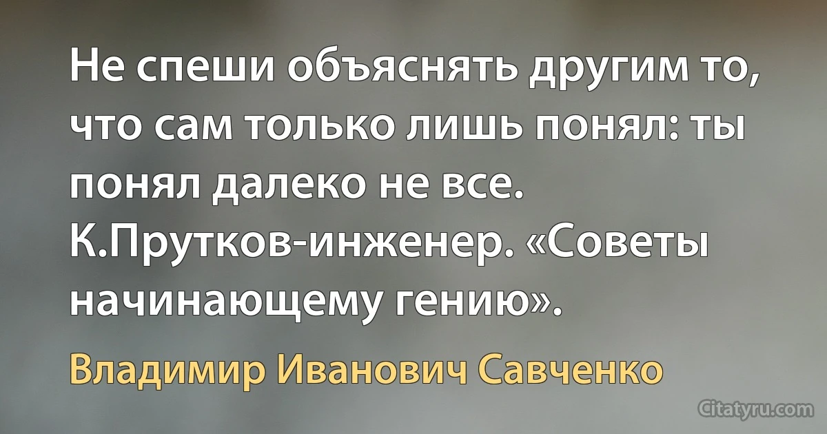 Не спеши объяснять другим то, что сам только лишь понял: ты понял далеко не все.
К.Прутков-инженер. «Советы начинающему гению». (Владимир Иванович Савченко)