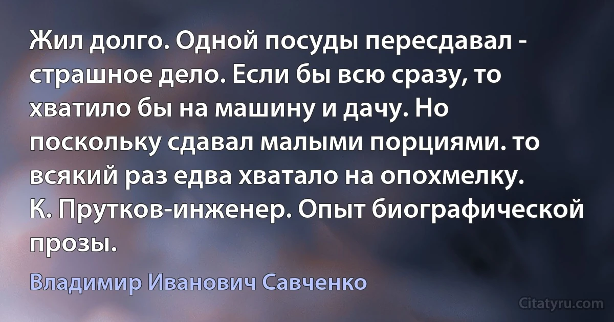 Жил долго. Одной посуды пересдавал - страшное дело. Если бы всю сразу, то хватило бы на машину и дачу. Но поскольку сдавал малыми порциями. то всякий раз едва хватало на опохмелку.
К. Прутков-инженер. Опыт биографической прозы. (Владимир Иванович Савченко)