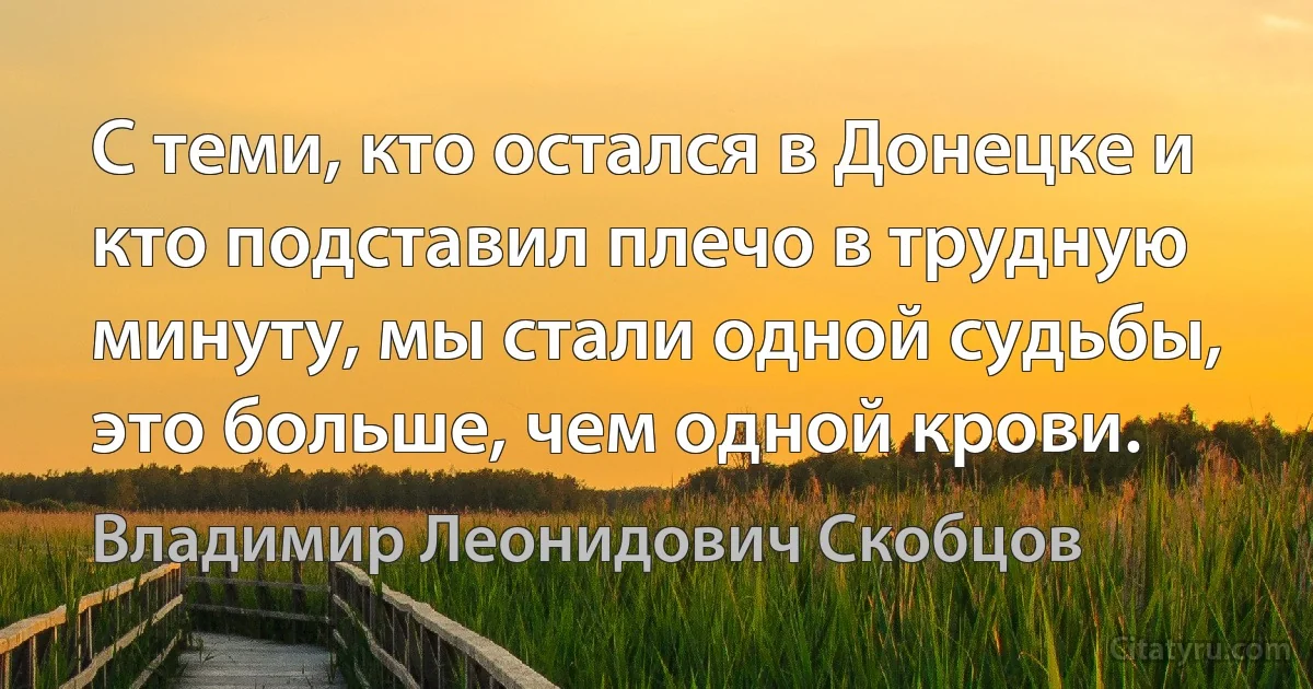 С теми, кто остался в Донецке и кто подставил плечо в трудную минуту, мы стали одной судьбы, это больше, чем одной крови. (Владимир Леонидович Скобцов)