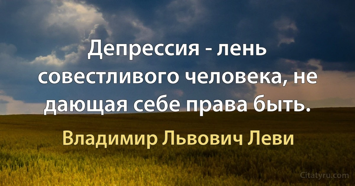 Депрессия - лень совестливого человека, не дающая себе права быть. (Владимир Львович Леви)