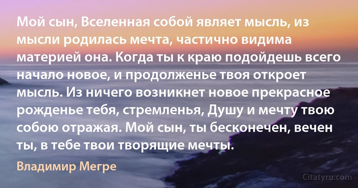 Мой сын, Вселенная собой являет мысль, из мысли родилась мечта, частично видима материей она. Когда ты к краю подойдешь всего начало новое, и продолженье твоя откроет мысль. Из ничего возникнет новое прекрасное рожденье тебя, стремленья, Душу и мечту твою собою отражая. Мой сын, ты бесконечен, вечен ты, в тебе твои творящие мечты. (Владимир Мегре)