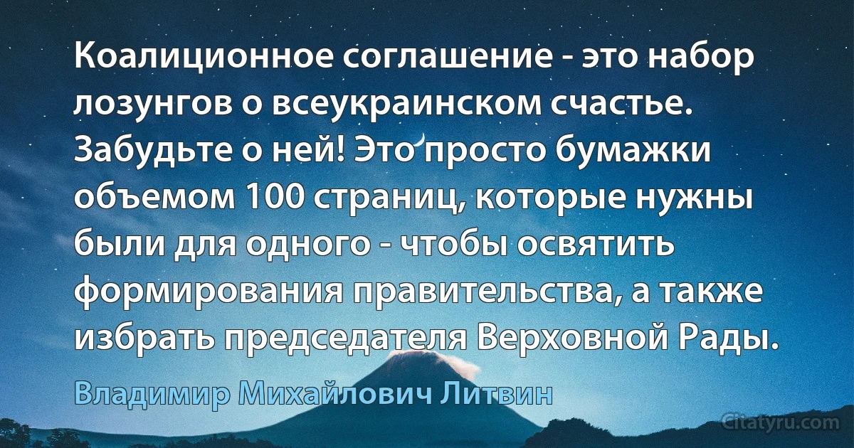 Коалиционное соглашение - это набор лозунгов о всеукраинском счастье. Забудьте о ней! Это просто бумажки объемом 100 страниц, которые нужны были для одного - чтобы освятить формирования правительства, а также избрать председателя Верховной Рады. (Владимир Михайлович Литвин)