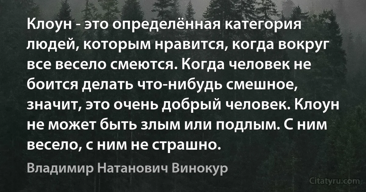 Клоун - это определённая категория людей, которым нравится, когда вокруг все весело смеются. Когда человек не боится делать что-нибудь смешное, значит, это очень добрый человек. Клоун не может быть злым или подлым. С ним весело, с ним не страшно. (Владимир Натанович Винокур)