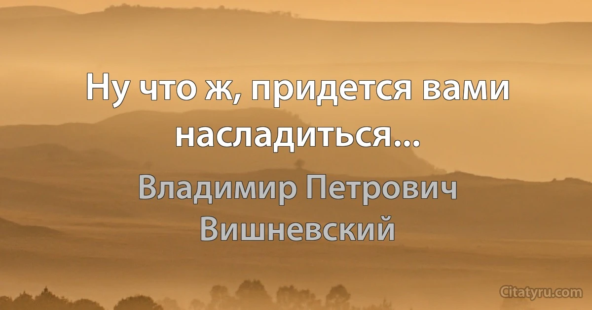 Ну что ж, придется вами насладиться... (Владимир Петрович Вишневский)