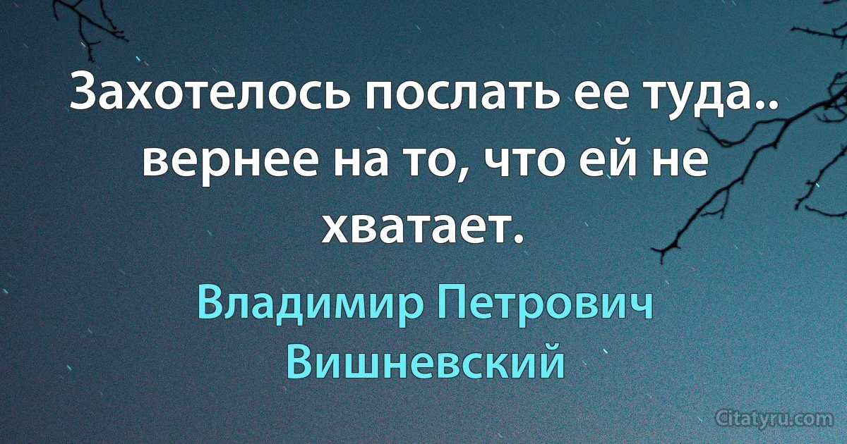 Захотелось послать ее туда.. вернее на то, что ей не хватает. (Владимир Петрович Вишневский)