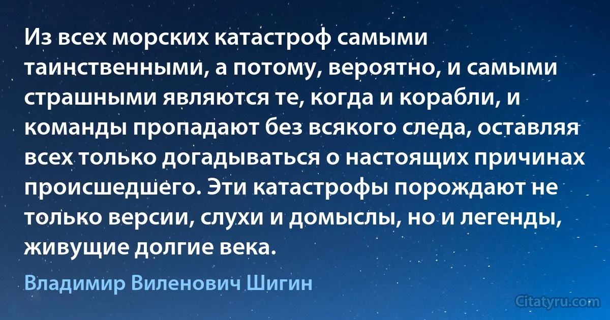 Из всех морских катастроф самыми таинственными, а потому, вероятно, и самыми страшными являются те, когда и корабли, и команды пропадают без всякого следа, оставляя всех только догадываться о настоящих причинах происшедшего. Эти катастрофы порождают не только версии, слухи и домыслы, но и легенды, живущие долгие века. (Владимир Виленович Шигин)