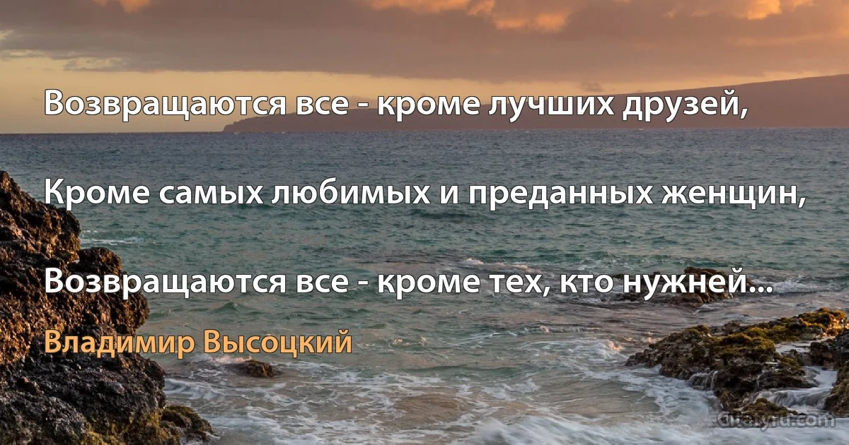 Возвращаются все - кроме лучших друзей,

Кроме самых любимых и преданных женщин,

Возвращаются все - кроме тех, кто нужней... (Владимир Высоцкий)