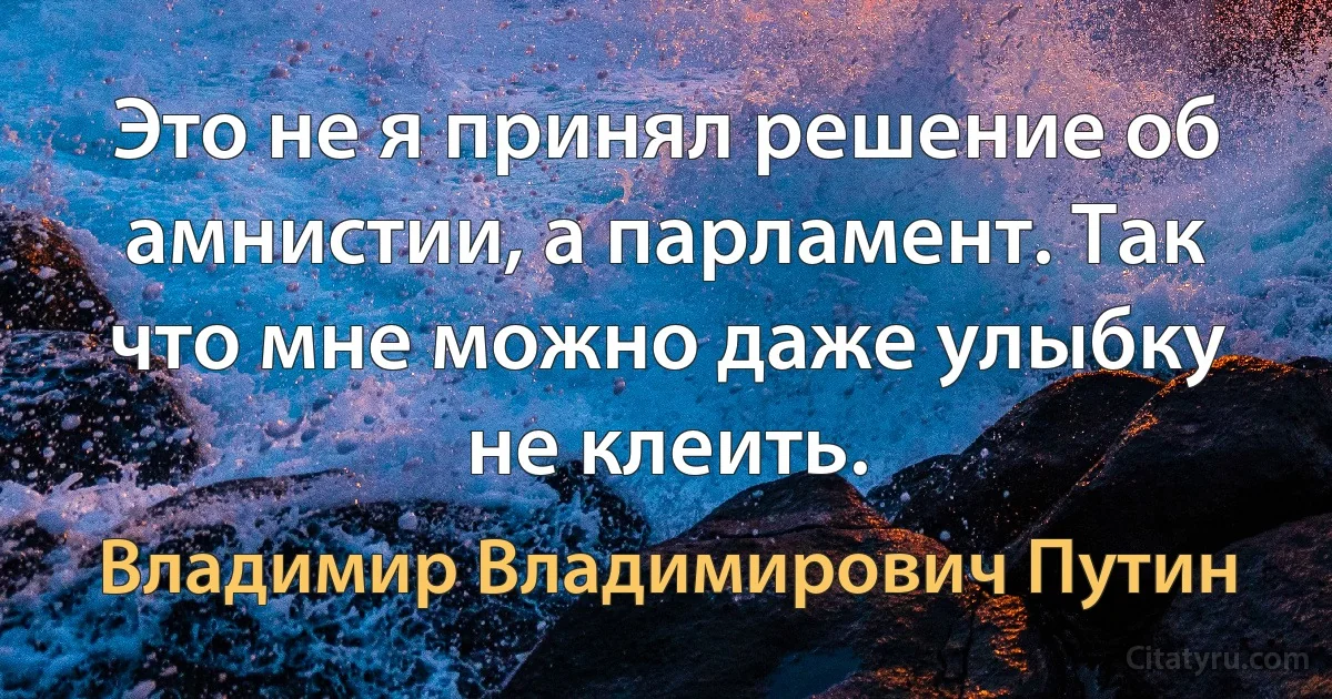 Это не я принял решение об амнистии, а парламент. Так что мне можно даже улыбку не клеить. (Владимир Владимирович Путин)