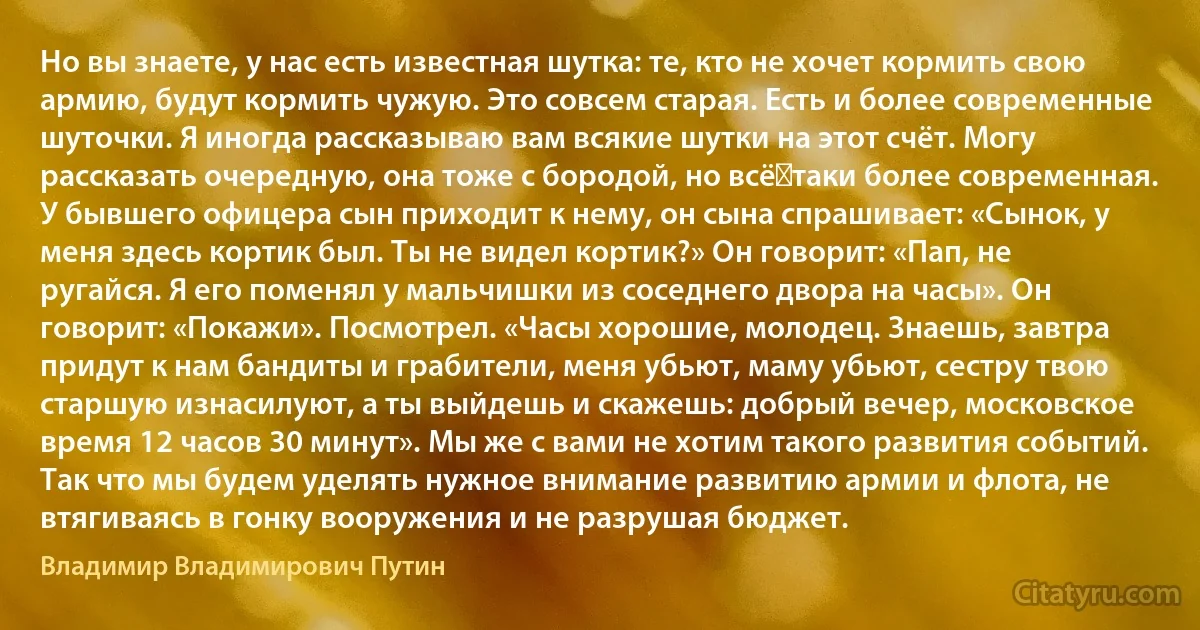 Но вы знаете, у нас есть известная шутка: те, кто не хочет кормить свою армию, будут кормить чужую. Это совсем старая. Есть и более современные шуточки. Я иногда рассказываю вам всякие шутки на этот счёт. Могу рассказать очередную, она тоже с бородой, но всё‑таки более современная. У бывшего офицера сын приходит к нему, он сына спрашивает: «Сынок, у меня здесь кортик был. Ты не видел кортик?» Он говорит: «Пап, не ругайся. Я его поменял у мальчишки из соседнего двора на часы». Он говорит: «Покажи». Посмотрел. «Часы хорошие, молодец. Знаешь, завтра придут к нам бандиты и грабители, меня убьют, маму убьют, сестру твою старшую изнасилуют, а ты выйдешь и скажешь: добрый вечер, московское время 12 часов 30 минут». Мы же с вами не хотим такого развития событий. Так что мы будем уделять нужное внимание развитию армии и флота, не втягиваясь в гонку вооружения и не разрушая бюджет. (Владимир Владимирович Путин)