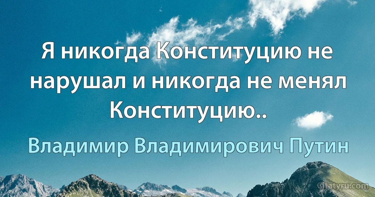 Я никогда Конституцию не нарушал и никогда не менял Конституцию.. (Владимир Владимирович Путин)