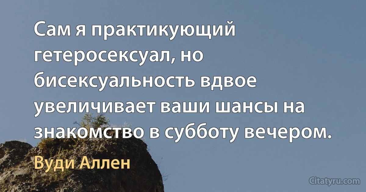 Сам я практикующий гетеросексуал, но бисексуальность вдвое увеличивает ваши шансы на знакомство в субботу вечером. (Вуди Аллен)