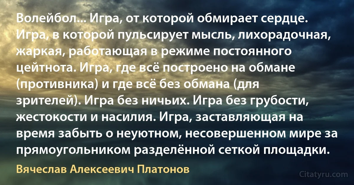 Волейбол... Игра, от которой обмирает сердце. Игра, в которой пульсирует мысль, лихорадочная, жаркая, работающая в режиме постоянного цейтнота. Игра, где всё построено на обмане (противника) и где всё без обмана (для зрителей). Игра без ничьих. Игра без грубости, жестокости и насилия. Игра, заставляющая на время забыть о неуютном, несовершенном мире за прямоугольником разделённой сеткой площадки. (Вячеслав Алексеевич Платонов)