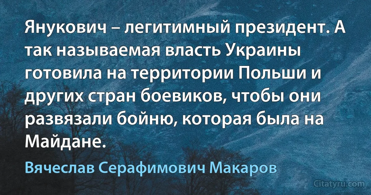 Янукович – легитимный президент. А так называемая власть Украины готовила на территории Польши и других стран боевиков, чтобы они развязали бойню, которая была на Майдане. (Вячеслав Серафимович Макаров)