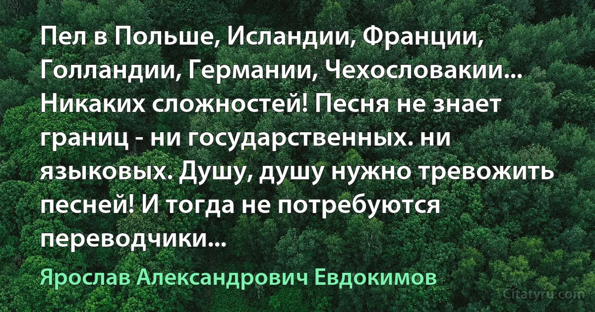 Пел в Польше, Исландии, Франции, Голландии, Германии, Чехословакии... Никаких сложностей! Песня не знает границ - ни государственных. ни языковых. Душу, душу нужно тревожить песней! И тогда не потребуются переводчики... (Ярослав Александрович Евдокимов)