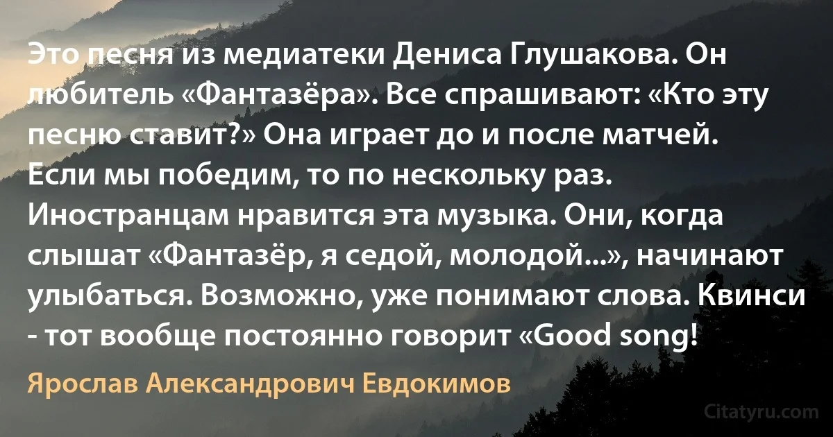 Это песня из медиатеки Дениса Глушакова. Он любитель «Фантазёра». Все спрашивают: «Кто эту песню ставит?» Она играет до и после матчей. Если мы победим, то по нескольку раз. Иностранцам нравится эта музыка. Они, когда слышат «Фантазёр, я седой, молодой...», начинают улыбаться. Возможно, уже понимают слова. Квинси - тот вообще постоянно говорит «Good song! (Ярослав Александрович Евдокимов)