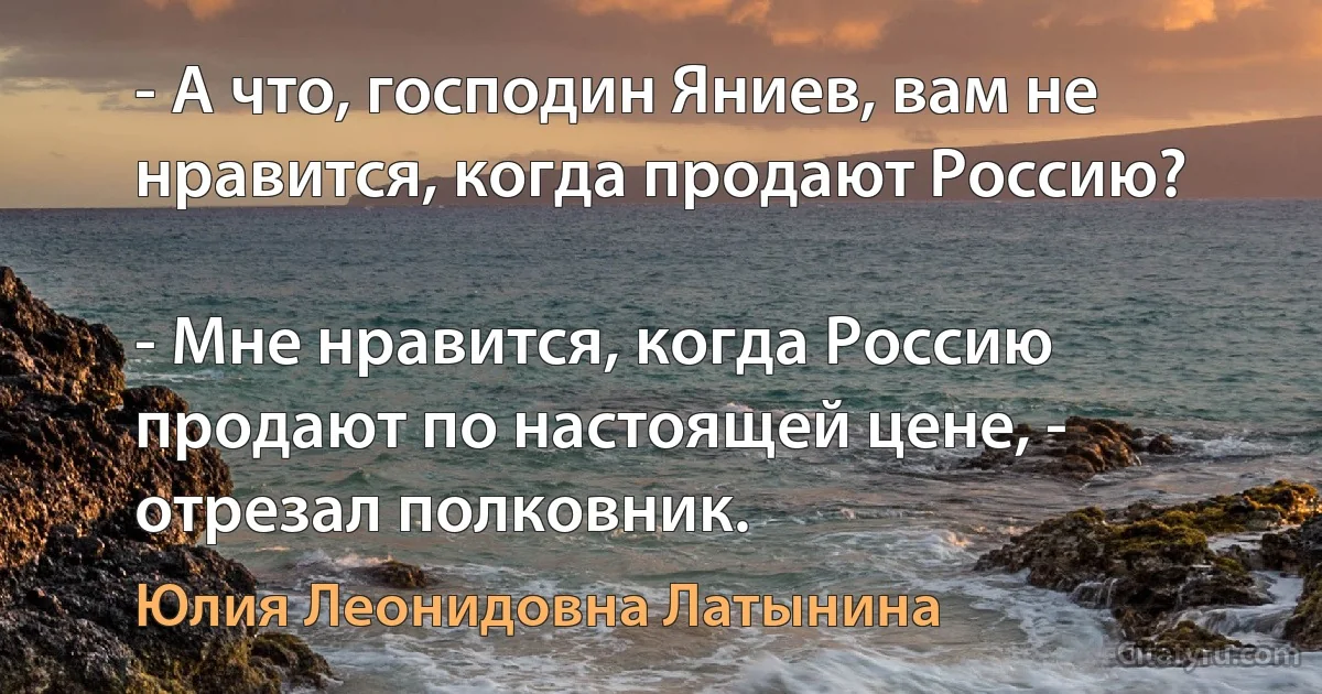 - А что, господин Яниев, вам не нравится, когда продают Россию?

- Мне нравится, когда Россию продают по настоящей цене, - отрезал полковник. (Юлия Леонидовна Латынина)