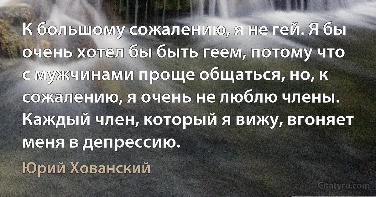 К большому сожалению, я не гей. Я бы очень хотел бы быть геем, потому что с мужчинами проще общаться, но, к сожалению, я очень не люблю члены. Каждый член, который я вижу, вгоняет меня в депрессию. (Юрий Хованский)