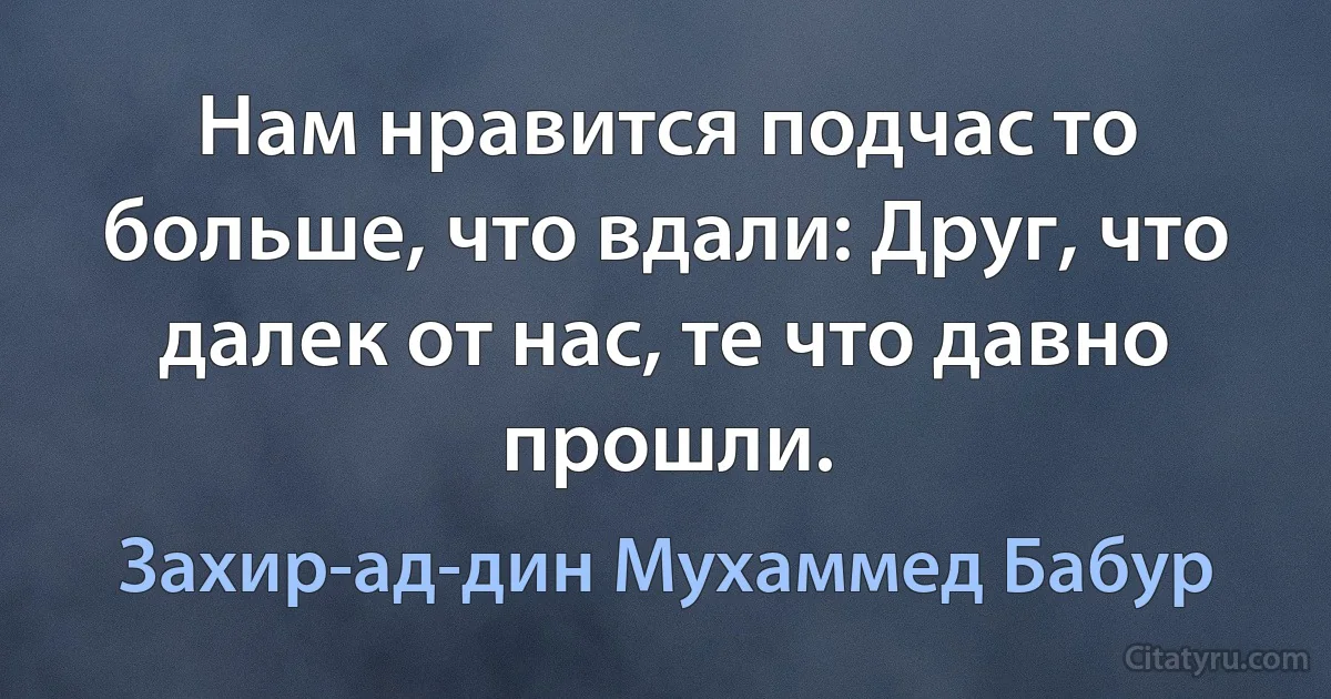 Нам нравится подчас то больше, что вдали: Друг, что далек от нас, те что давно прошли. (Захир-ад-дин Мухаммед Бабур)