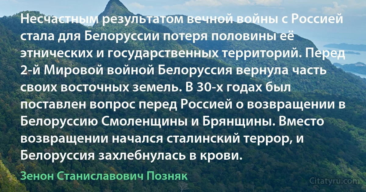 Несчастным результатом вечной войны с Россией стала для Белоруссии потеря половины её этнических и государственных территорий. Перед 2-й Мировой войной Белоруссия вернула часть своих восточных земель. В 30-х годах был поставлен вопрос перед Россией о возвращении в Белоруссию Смоленщины и Брянщины. Вместо возвращении начался сталинский террор, и Белоруссия захлебнулась в крови. (Зенон Станиславович Позняк)