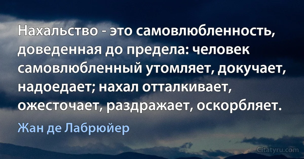 Нахальство - это самовлюбленность, доведенная до предела: человек самовлюбленный утомляет, докучает, надоедает; нахал отталкивает, ожесточает, раздражает, оскорбляет. (Жан де Лабрюйер)