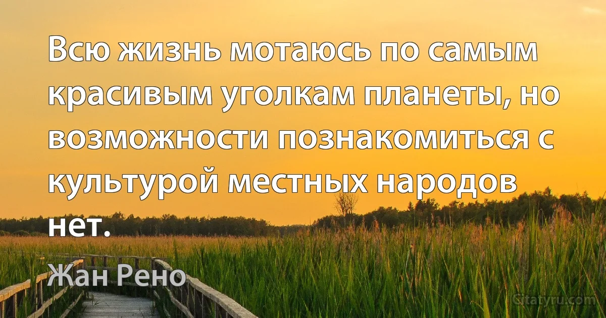 Всю жизнь мотаюсь по самым красивым уголкам планеты, но возможности познакомиться с культурой местных народов нет. (Жан Рено)