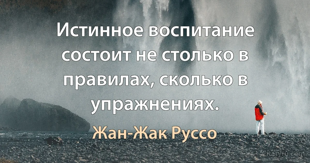 Истинное воспитание состоит не столько в правилах, сколько в упражнениях. (Жан-Жак Руссо)