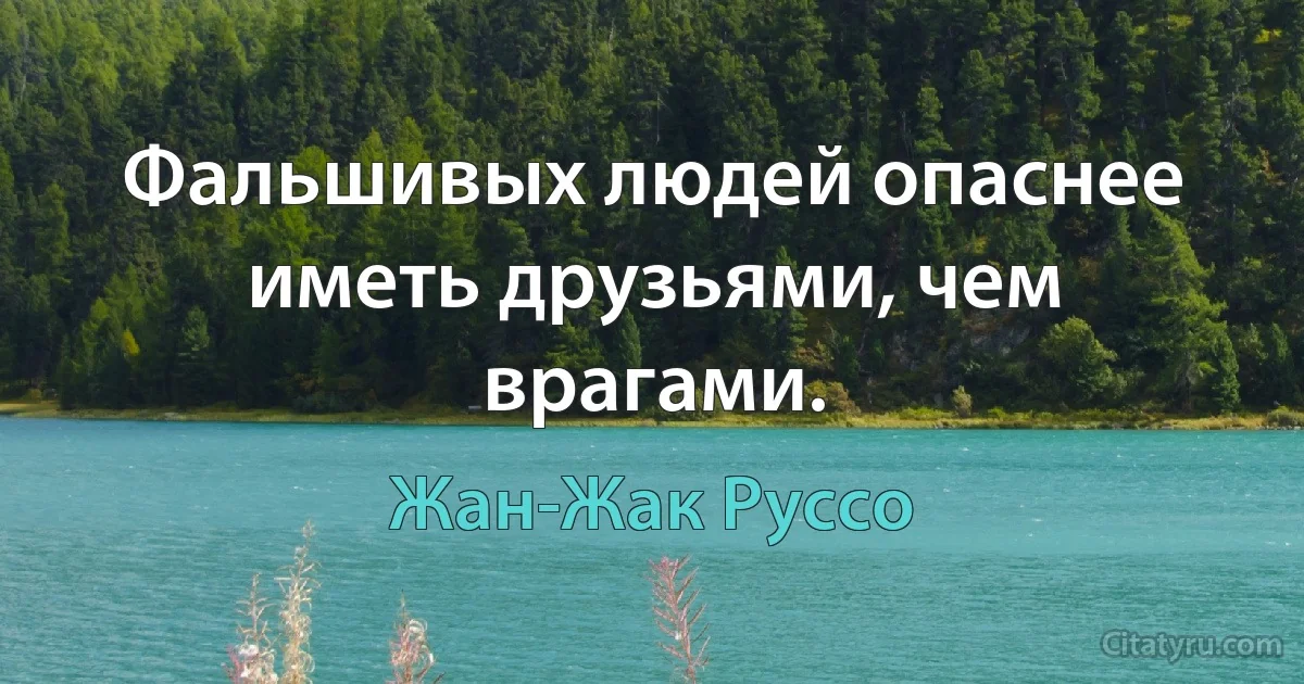 Фальшивых людей опаснее иметь друзьями, чем врагами. (Жан-Жак Руссо)