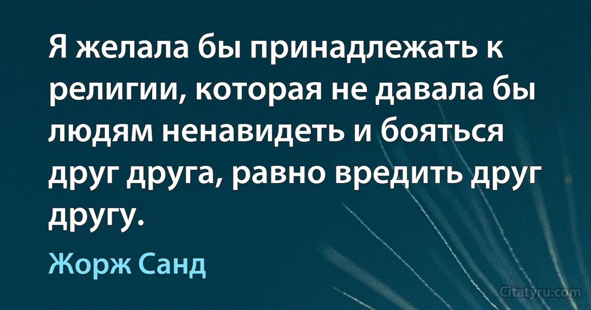 Я желала бы принадлежать к религии, которая не давала бы людям ненавидеть и бояться друг друга, равно вредить друг другу. (Жорж Санд)