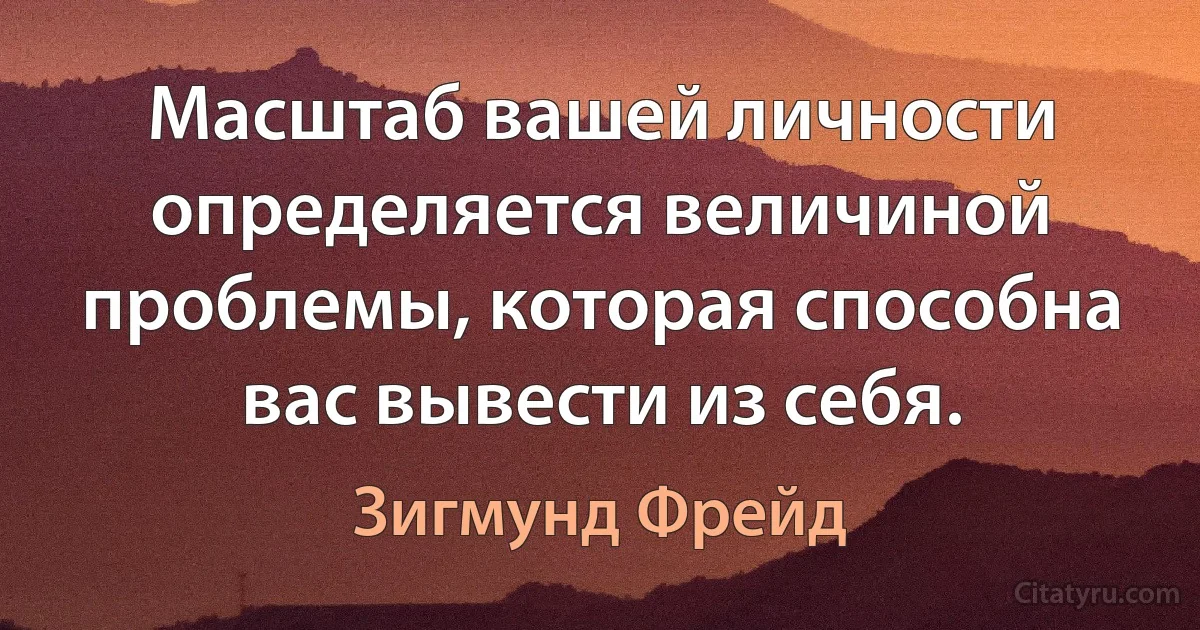 Масштаб вашей личности определяется величиной проблемы, которая способна вас вывести из себя. (Зигмунд Фрейд)