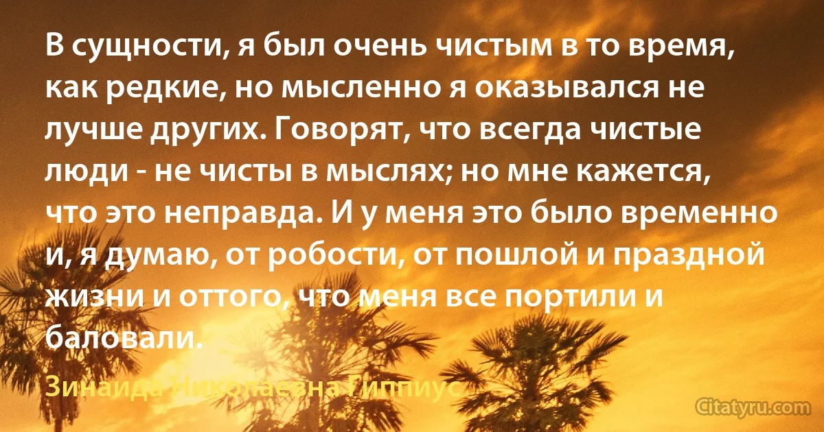 В сущности, я был очень чистым в то время, как редкие, но мысленно я оказывался не лучше других. Говорят, что всегда чистые люди - не чисты в мыслях; но мне кажется, что это неправда. И у меня это было временно и, я думаю, от робости, от пошлой и праздной жизни и оттого, что меня все портили и баловали. (Зинаида Николаевна Гиппиус)