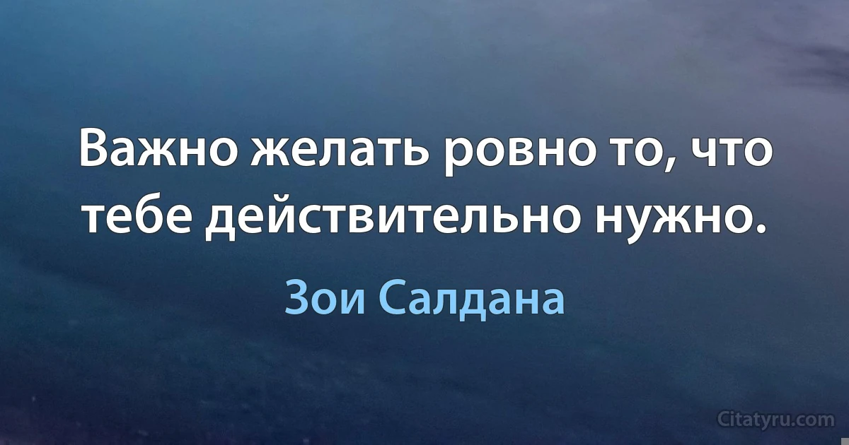 Важно желать ровно то, что тебе действительно нужно. (Зои Салдана)