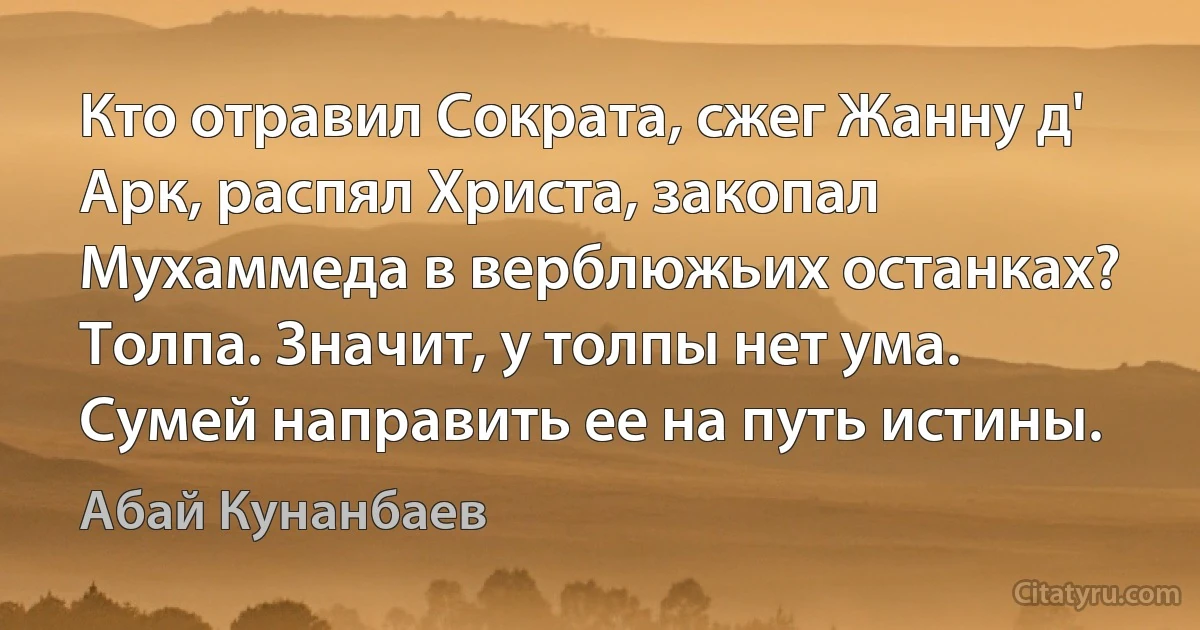 Кто отравил Сократа, сжег Жанну д' Арк, распял Христа, закопал Мухаммеда в верблюжьих останках? Толпа. Значит, у толпы нет ума. Сумей направить ее на путь истины. (Абай Кунанбаев)