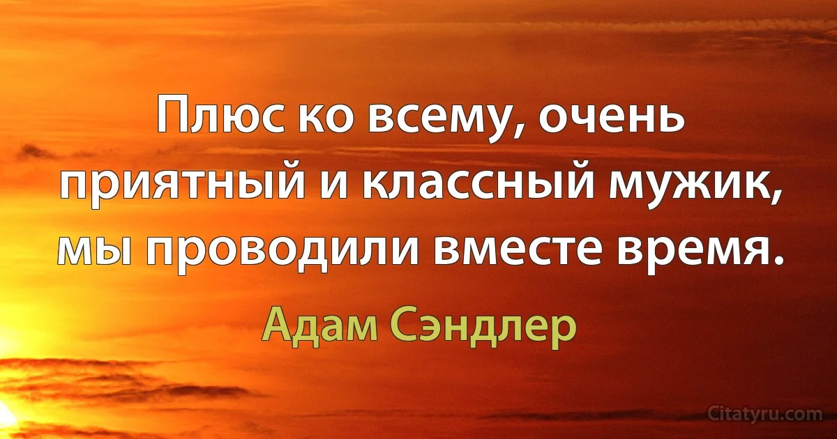 Плюс ко всему, очень приятный и классный мужик, мы проводили вместе время. (Адам Сэндлер)