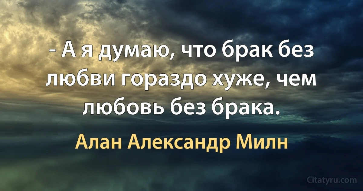 - А я думаю, что брак без любви гораздо хуже, чем любовь без брака. (Алан Александр Милн)