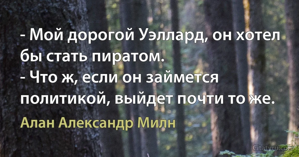 - Мой дорогой Уэллард, он хотел бы стать пиратом.
- Что ж, если он займется политикой, выйдет почти то же. (Алан Александр Милн)