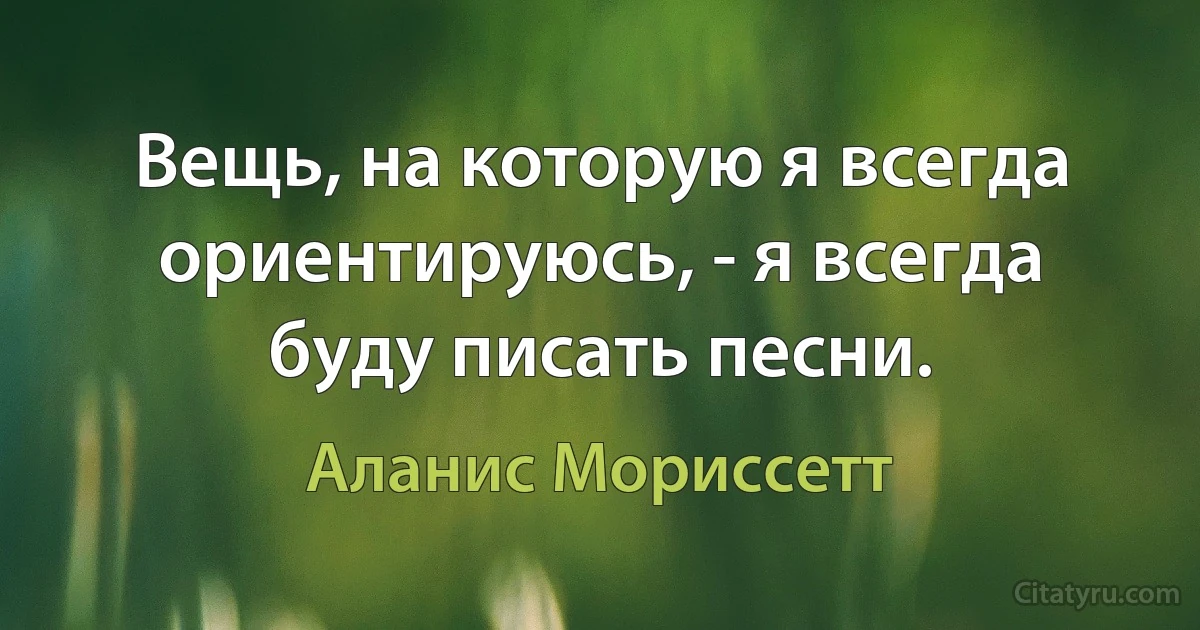 Вещь, на которую я всегда ориентируюсь, - я всегда буду писать песни. (Аланис Мориссетт)