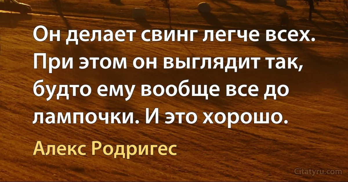 Он делает свинг легче всех. При этом он выглядит так, будто ему вообще все до лампочки. И это хорошо. (Алекс Родригес)