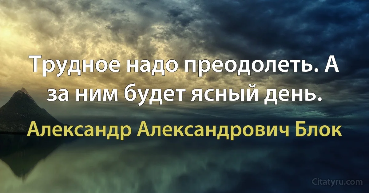 Трудное надо преодолеть. А за ним будет ясный день. (Александр Александрович Блок)