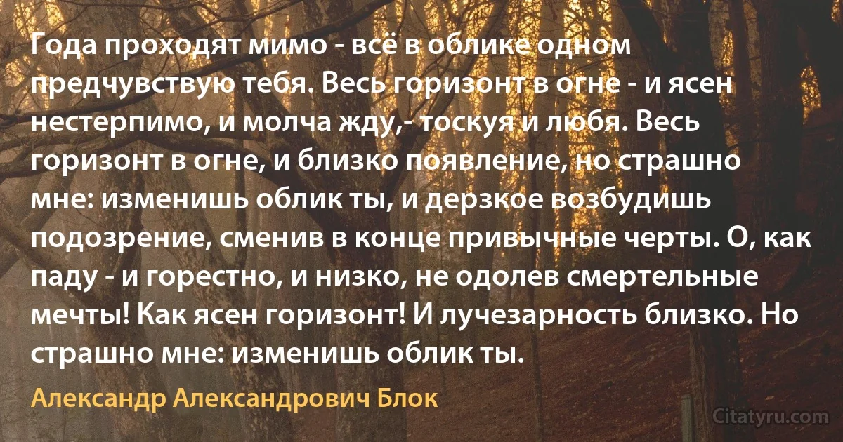 Года проходят мимо - всё в облике одном предчувствую тебя. Весь горизонт в огне - и ясен нестерпимо, и молча жду,- тоскуя и любя. Весь горизонт в огне, и близко появление, но страшно мне: изменишь облик ты, и дерзкое возбудишь подозрение, сменив в конце привычные черты. О, как паду - и горестно, и низко, не одолев смертельные мечты! Как ясен горизонт! И лучезарность близко. Но страшно мне: изменишь облик ты. (Александр Александрович Блок)