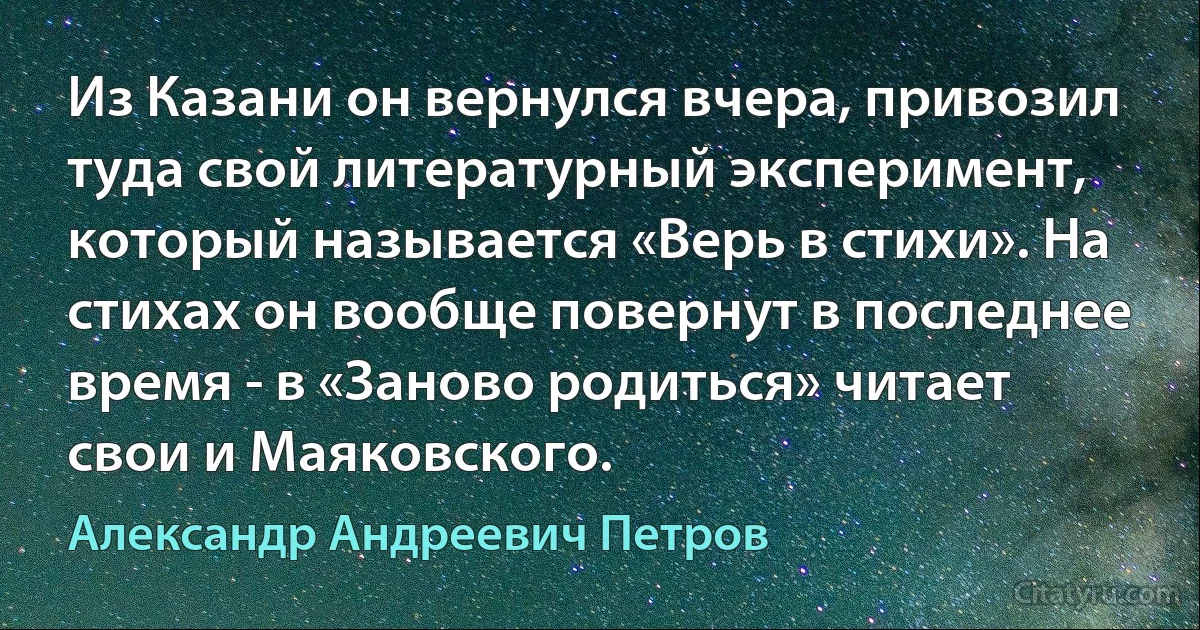 Из Казани он вернулся вчера, привозил туда свой литературный эксперимент, который называется «Верь в стихи». На стихах он вообще повернут в последнее время - в «Заново родиться» читает свои и Маяковского. (Александр Андреевич Петров)