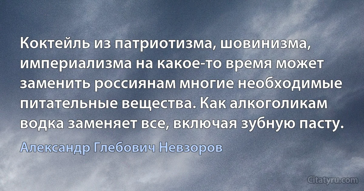 Коктейль из патриотизма, шовинизма, империализма на какое-то время может заменить россиянам многие необходимые питательные вещества. Как алкоголикам водка заменяет все, включая зубную пасту. (Александр Глебович Невзоров)