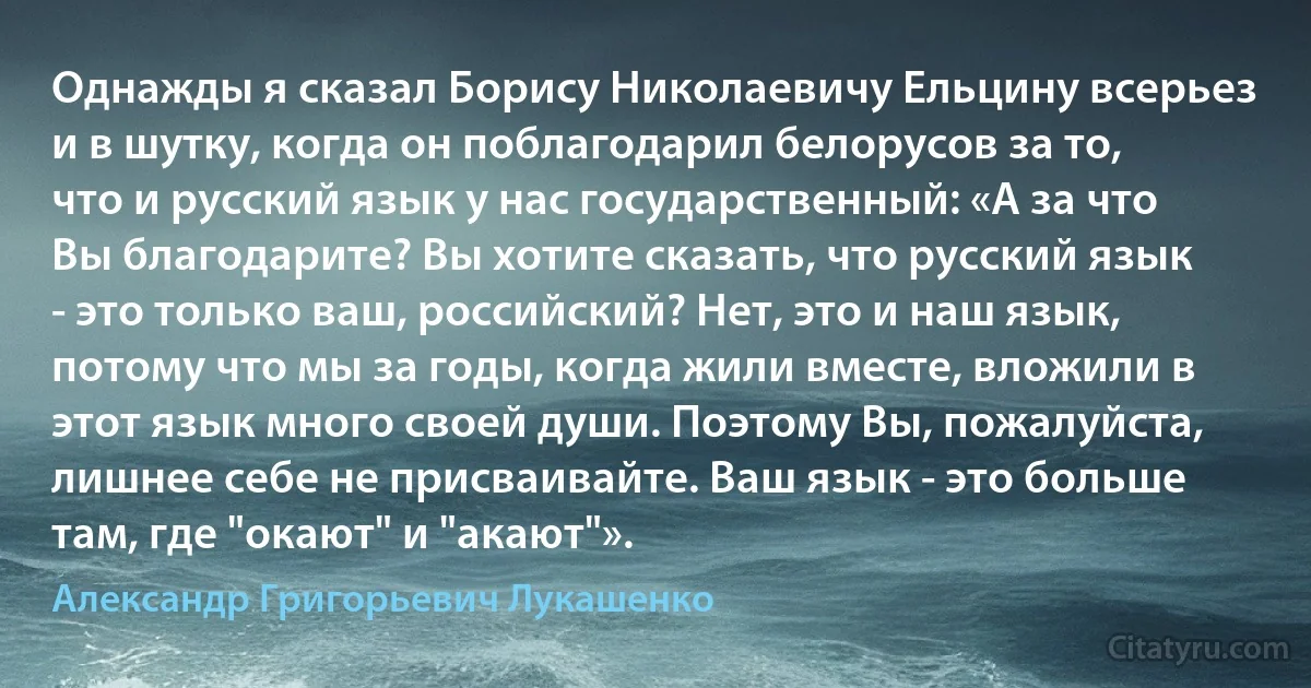 Однажды я сказал Борису Николаевичу Ельцину всерьез и в шутку, когда он поблагодарил белорусов за то, что и русский язык у нас государственный: «А за что Вы благодарите? Вы хотите сказать, что русский язык - это только ваш, российский? Нет, это и наш язык, потому что мы за годы, когда жили вместе, вложили в этот язык много своей души. Поэтому Вы, пожалуйста, лишнее себе не присваивайте. Ваш язык - это больше там, где "окают" и "акают"». (Александр Григорьевич Лукашенко)