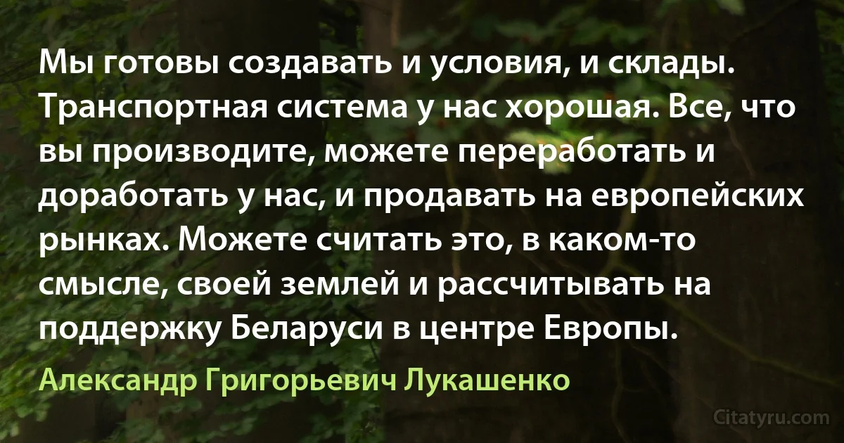 Мы готовы создавать и условия, и склады. Транспортная система у нас хорошая. Все, что вы производите, можете переработать и доработать у нас, и продавать на европейских рынках. Можете считать это, в каком-то смысле, своей землей и рассчитывать на поддержку Беларуси в центре Европы. (Александр Григорьевич Лукашенко)