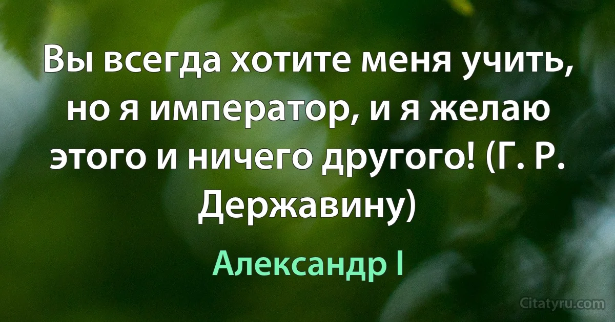 Вы всегда хотите меня учить, но я император, и я желаю этого и ничего другого! (Г. Р. Державину) (Александр I)