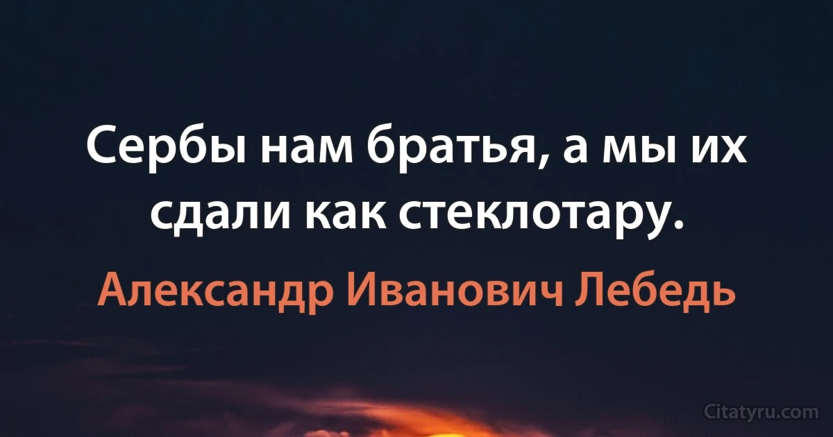 Сербы нам братья, а мы их сдали как стеклотару. (Александр Иванович Лебедь)