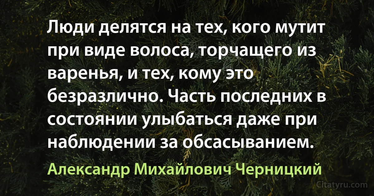 Люди делятся на тех, кого мутит при виде волоса, торчащего из варенья, и тех, кому это безразлично. Часть последних в состоянии улыбаться даже при наблюдении за обсасыванием. (Александр Михайлович Черницкий)