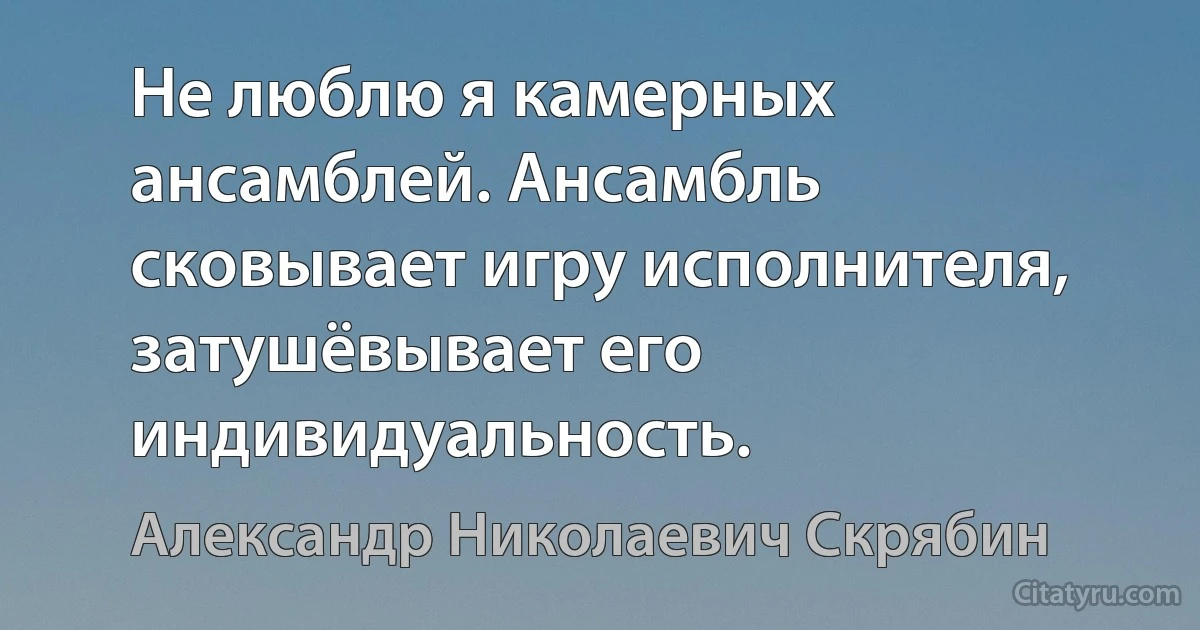 Не люблю я камерных ансамблей. Ансамбль сковывает игру исполнителя, затушёвывает его индивидуальность. (Александр Николаевич Скрябин)