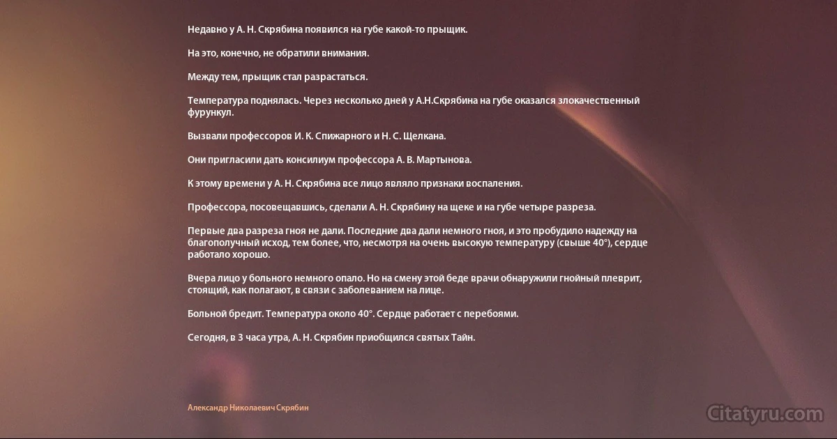 Недавно у А. Н. Скрябина появился на губе какой-то прыщик.

На это, конечно, не обратили внимания.

Между тем, прыщик стал разрастаться.

Температура поднялась. Через несколько дней у А.Н.Скрябина на губе оказался злокачественный фурункул.

Вызвали профессоров И. К. Спижарного и Н. С. Щелкана.

Они пригласили дать консилиум профессора А. В. Мартынова.

К этому времени у А. Н. Скрябина все лицо являло признаки воспаления.

Профессора, посовещавшись, сделали А. Н. Скрябину на щеке и на губе четыре разреза.

Первые два разреза гноя не дали. Последние два дали немного гноя, и это пробудило надежду на благополучный исход, тем более, что, несмотря на очень высокую температуру (свыше 40°), сердце работало хорошо.

Вчера лицо у больного немного опало. Но на смену этой беде врачи обнаружили гнойный плеврит, стоящий, как полагают, в связи с заболеванием на лице.

Больной бредит. Температура около 40°. Сердце работает с перебоями.

Сегодня, в 3 часа утра, А. Н. Скрябин приобщился святых Тайн. (Александр Николаевич Скрябин)