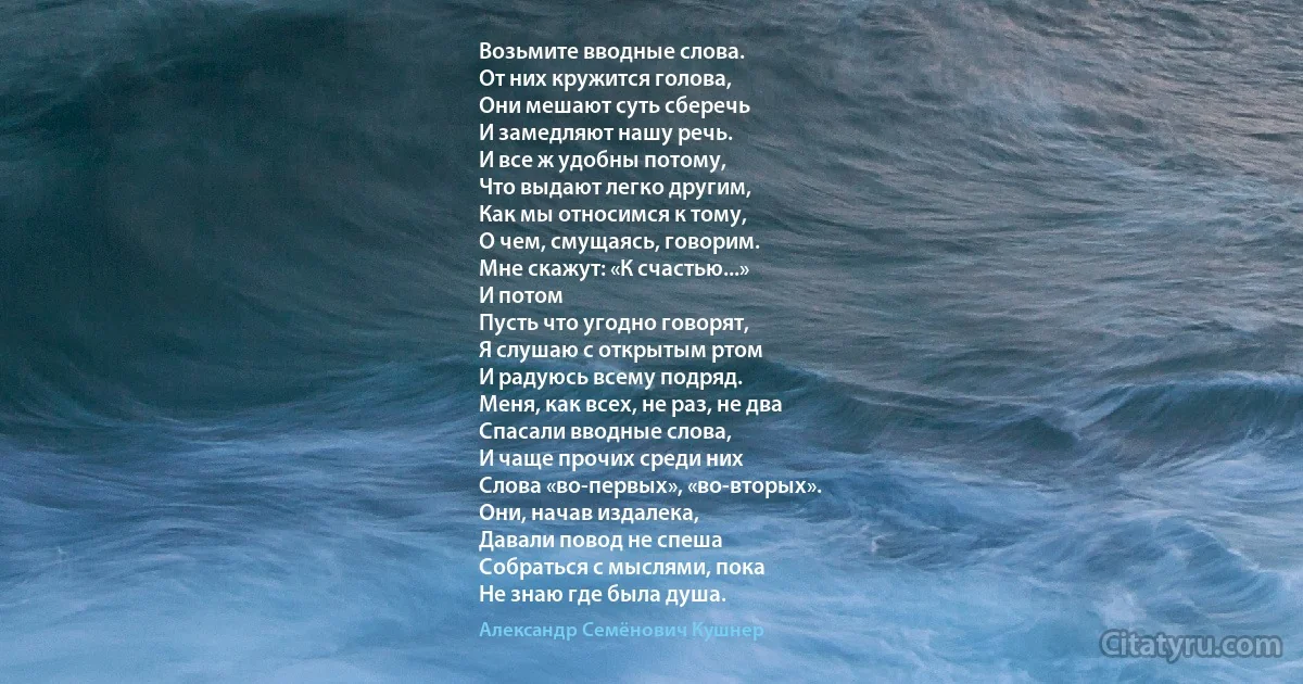 Возьмите вводные слова.
От них кружится голова,
Они мешают суть сберечь
И замедляют нашу речь.
И все ж удобны потому,
Что выдают легко другим,
Как мы относимся к тому,
О чем, смущаясь, говорим.
Мне скажут: «К счастью...»
И потом
Пусть что угодно говорят,
Я слушаю с открытым ртом
И радуюсь всему подряд.
Меня, как всех, не раз, не два
Спасали вводные слова,
И чаще прочих среди них
Слова «во-первых», «во-вторых».
Они, начав издалека,
Давали повод не спеша
Собраться с мыслями, пока
Не знаю где была душа. (Александр Семёнович Кушнер)